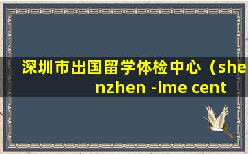 深圳市出国留学体检中心（shenzhen -ime centre 深圳出国体检中心）